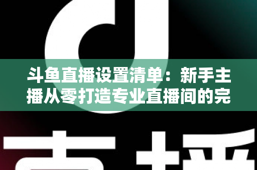 斗鱼直播设置清单：新手主播从零打造专业直播间的完整指南