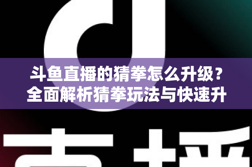 斗鱼直播的猜拳怎么升级？全面解析猜拳玩法与快速升级实用攻略