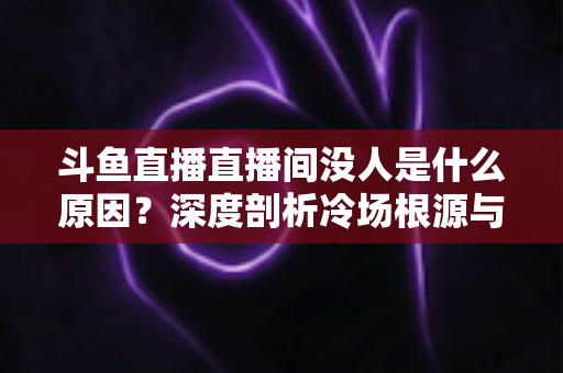 斗鱼直播直播间没人是什么原因？深度剖析冷场根源与提升人气的实用攻略