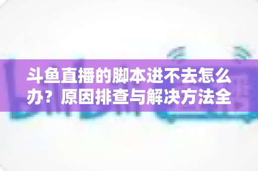 斗鱼直播的脚本进不去怎么办?原因排查与解决方法全攻略 斗鱼直播的脚本进不去怎么办?原因排查与解决方法全攻略