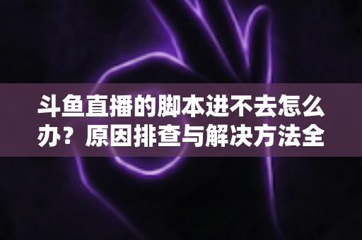斗鱼直播的脚本进不去怎么办？原因排查与解决方法全攻略