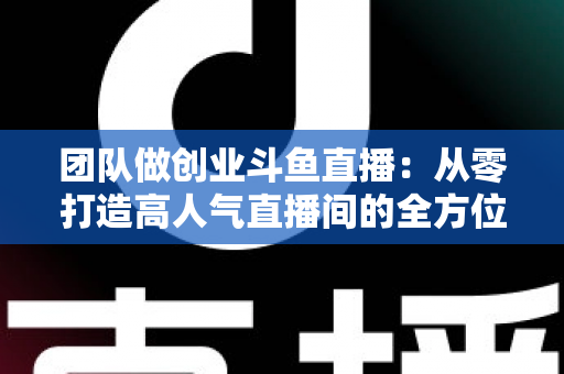 团队做创业斗鱼直播：从零打造高人气直播间的全方位实战指南