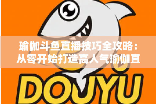 瑜伽斗鱼直播技巧全攻略：从零开始打造高人气瑜伽直播间的实战指南