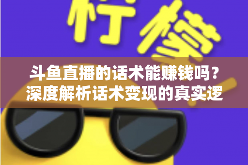 斗鱼直播的话术能赚钱吗？深度解析话术变现的真实逻辑与实操赚钱指南
