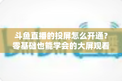 斗鱼直播的投屏怎么开通？零基础也能学会的大屏观看直播完整指南