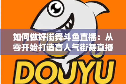 如何做好街舞斗鱼直播：从零开始打造高人气街舞直播间的完整指南
