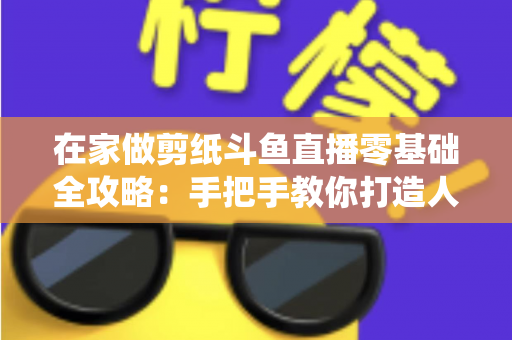 在家做剪纸斗鱼直播零基础全攻略:手把手教你打造人气传统文化直播间 在家做剪纸斗鱼直播零基础全攻略:手把手教你打造人气传统文化直播间