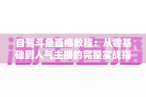 自驾斗鱼直播教程：从零基础到人气主播的完整实战指南