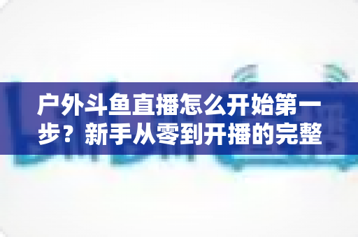 户外斗鱼直播怎么开始第一步？新手从零到开播的完整实战指南