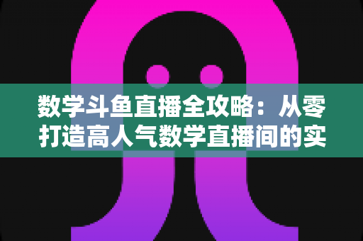 数学斗鱼直播全攻略：从零打造高人气数学直播间的实战宝典