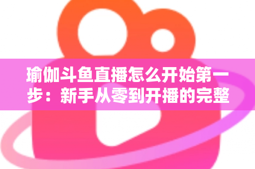 瑜伽斗鱼直播怎么开始第一步:新手从零到开播的完整实战指南 瑜伽斗鱼直播怎么开始第一步:新手从零到开播的完整实战指南