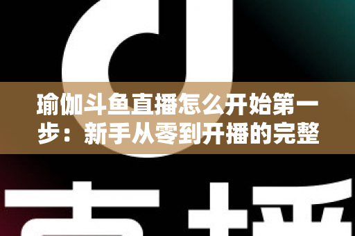 瑜伽斗鱼直播怎么开始第一步：新手从零到开播的完整实战指南
