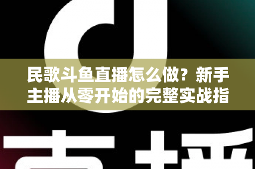 民歌斗鱼直播怎么做?新手主播从零开始的完整实战指南 民歌斗鱼直播怎么做?新手主播从零开始的完整实战指南