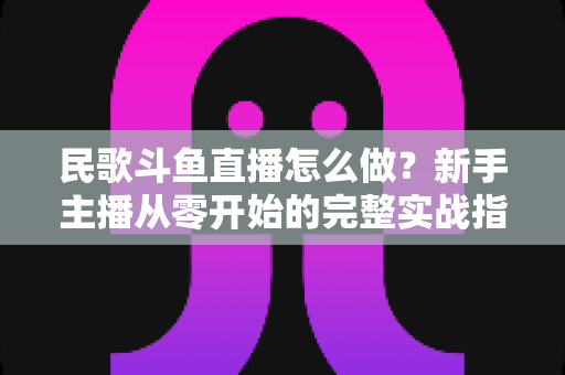 民歌斗鱼直播怎么做?新手主播从零开始的完整实战指南 民歌斗鱼直播怎么做?新手主播从零开始的完整实战指南