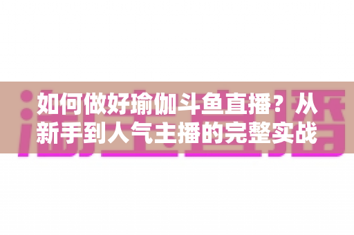 如何做好瑜伽斗鱼直播?从新手到人气主播的完整实战指南 如何做好瑜伽斗鱼直播?从新手到人气主播的完整实战指南