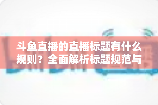 斗鱼直播的直播标题有什么规则？全面解析标题规范与优化技巧，助你打造高人气直播间