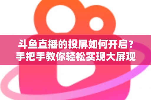 斗鱼直播的投屏如何开启？手把手教你轻松实现大屏观看的完整攻略