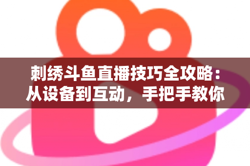 刺绣斗鱼直播技巧全攻略：从设备到互动，手把手教你打造高人气手工直播间