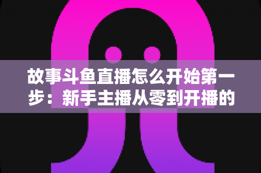 故事斗鱼直播怎么开始第一步：新手主播从零到开播的完整实战指南