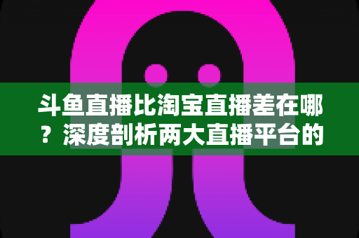 斗鱼直播比淘宝直播差在哪？深度剖析两大直播平台的核心差距与商业真相