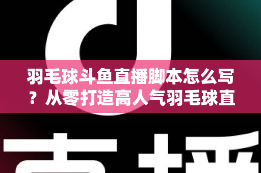 羽毛球斗鱼直播脚本怎么写？从零打造高人气羽毛球直播间的完整脚本撰写指南