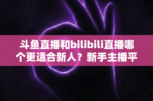 斗鱼直播和bilibili直播哪个更适合新人?新手主播平台选择深度对比与实用指南 斗鱼直播和bilibili直播哪个更适合新人?新手主播平台选择深度对比与实用指南