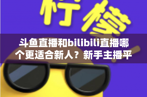 斗鱼直播和bilibili直播哪个更适合新人？新手主播平台选择深度对比与实用指南