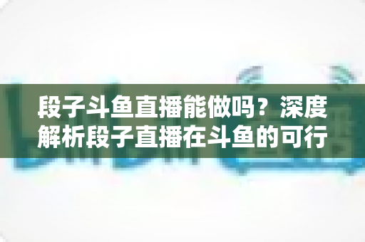 段子斗鱼直播能做吗？深度解析段子直播在斗鱼的可行性、玩法与变现攻略