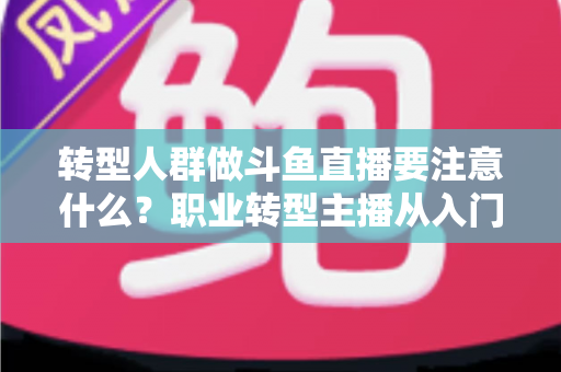 转型人群做斗鱼直播要注意什么？职业转型主播从入门到稳住的完整避坑指南