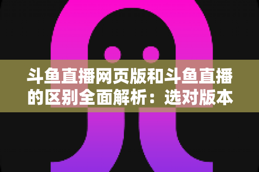 斗鱼直播网页版和斗鱼直播的区别全面解析：选对版本畅享极致直播体验