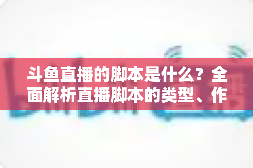 斗鱼直播的脚本是什么？全面解析直播脚本的类型、作用与撰写技巧