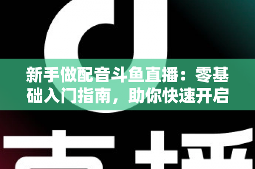 新手做配音斗鱼直播:零基础入门指南,助你快速开启声播之旅 新手做配音斗鱼直播:零基础入门指南,助你快速开启声播之旅
