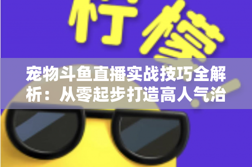 宠物斗鱼直播实战技巧全解析:从零起步打造高人气治愈系直播间 宠物斗鱼直播实战技巧全解析:从零起步打造高人气治愈系直播间
