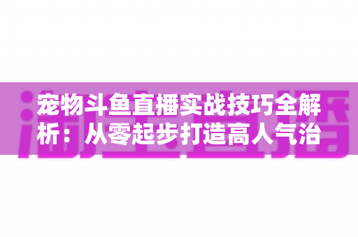 宠物斗鱼直播实战技巧全解析:从零起步打造高人气治愈系直播间 宠物斗鱼直播实战技巧全解析:从零起步打造高人气治愈系直播间