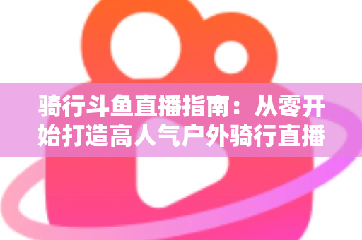 骑行斗鱼直播指南：从零开始打造高人气户外骑行直播间的完整攻略