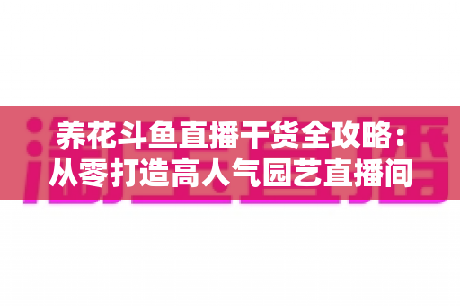 养花斗鱼直播干货全攻略：从零打造高人气园艺直播间的实战指南
