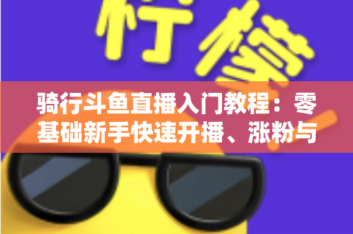 骑行斗鱼直播入门教程:零基础新手快速开播、涨粉与变现的完整实战指南 骑行斗鱼直播入门教程:零基础新手快速开播、涨粉与变现的完整实战指南