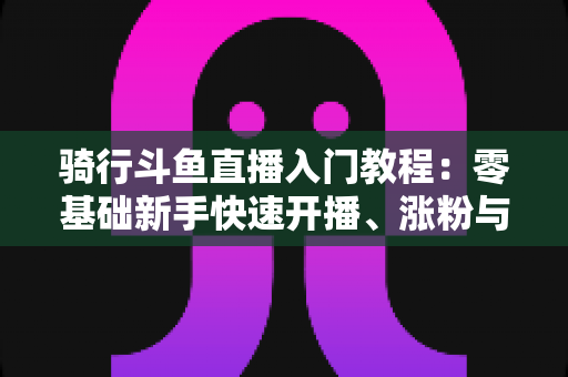 骑行斗鱼直播入门教程:零基础新手快速开播、涨粉与变现的完整实战指南 骑行斗鱼直播入门教程:零基础新手快速开播、涨粉与变现的完整实战指南