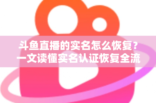 斗鱼直播的实名怎么恢复?一文读懂实名认证恢复全流程与实用技巧 斗鱼直播的实名怎么恢复?一文读懂实名认证恢复全流程与实用技巧