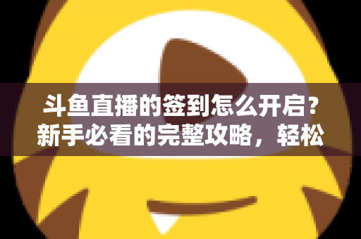 斗鱼直播的签到怎么开启?新手必看的完整攻略,轻松领取每日丰厚福利 斗鱼直播的签到怎么开启?新手必看的完整攻略,轻松领取每日丰厚福利