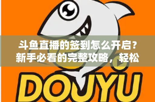 斗鱼直播的签到怎么开启？新手必看的完整攻略，轻松领取每日丰厚福利