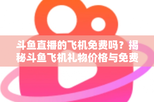 斗鱼直播的飞机免费吗？揭秘斗鱼飞机礼物价格与免费获取途径全攻略