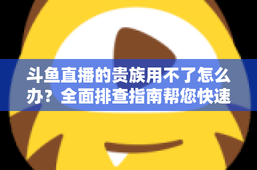 斗鱼直播的贵族用不了怎么办？全面排查指南帮您快速恢复贵族专属特权