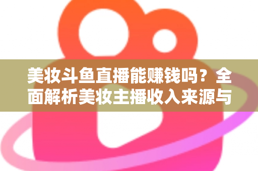 美妆斗鱼直播能赚钱吗？全面解析美妆主播收入来源与变现路径