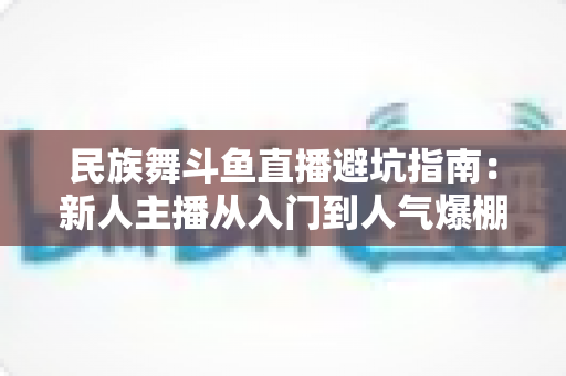 民族舞斗鱼直播避坑指南：新人主播从入门到人气爆棚的全方位防雷手册