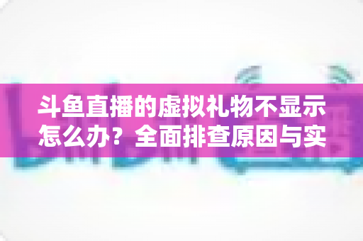 斗鱼直播的虚拟礼物不显示怎么办？全面排查原因与实用解决方案一站式指南