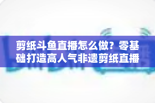 剪纸斗鱼直播怎么做？零基础打造高人气非遗剪纸直播间的全攻略