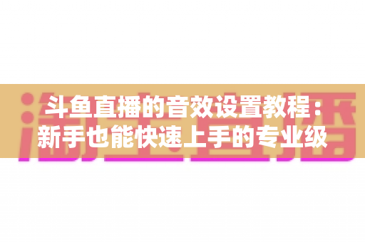 斗鱼直播的音效设置教程：新手也能快速上手的专业级音质优化全攻略
