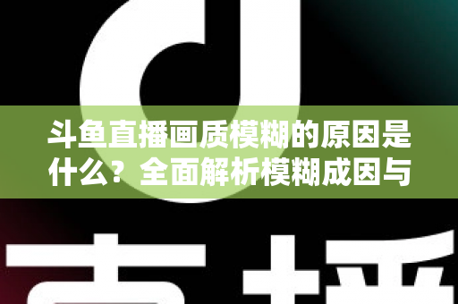 斗鱼直播画质模糊的原因是什么?全面解析模糊成因与高清观看实用指南 斗鱼直播画质模糊的原因是什么?全面解析模糊成因与高清观看实用指南