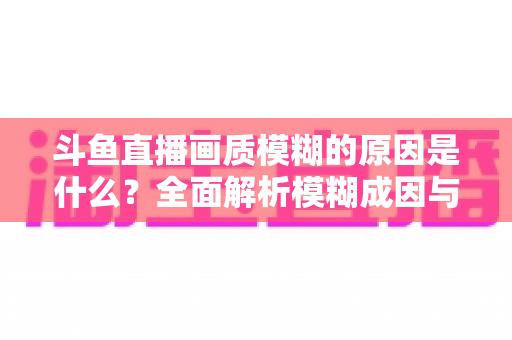 斗鱼直播画质模糊的原因是什么？全面解析模糊成因与高清观看实用指南